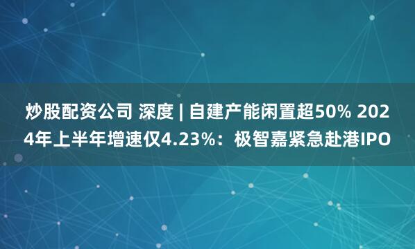 炒股配资公司 深度 | 自建产能闲置超50% 2024年上半年增速仅4.23%：极智嘉紧急赴港IPO
