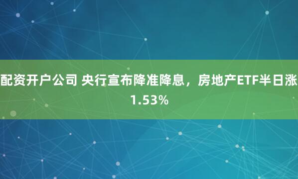 配资开户公司 央行宣布降准降息，房地产ETF半日涨1.53%