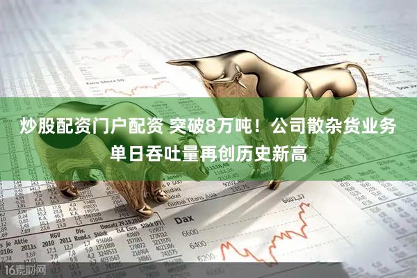 炒股配资门户配资 突破8万吨！公司散杂货业务单日吞吐量再创历史新高