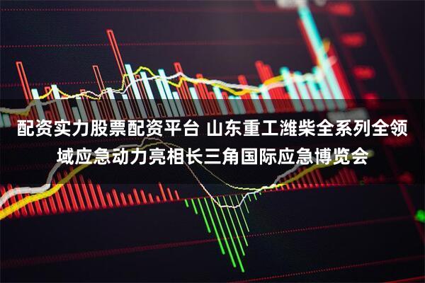 配资实力股票配资平台 山东重工潍柴全系列全领域应急动力亮相长三角国际应急博览会
