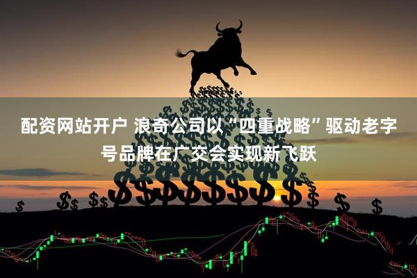 配资网站开户 浪奇公司以“四重战略”驱动老字号品牌在广交会实现新飞跃