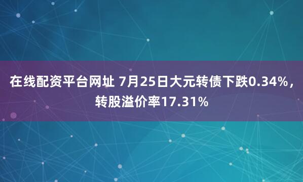 在线配资平台网址 7月25日大元转债下跌0.34%，转股溢价率17.31%