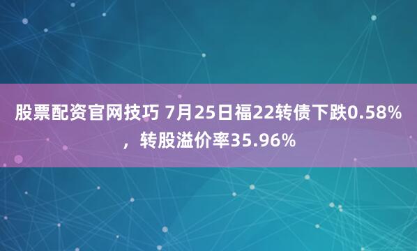 股票配资官网技巧 7月25日福22转债下跌0.58%，转股溢价率35.96%